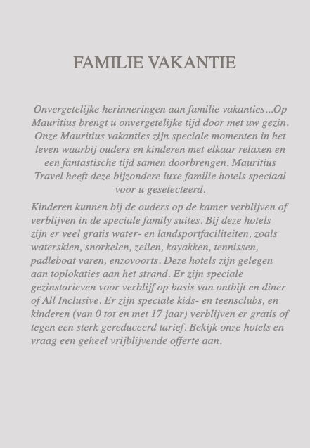  FAMILIE VAKANTIE Onvergetelijke herinneringen aan familie vakanties...Op Mauritius brengt u onvergetelijke tijd door met uw gezin. Onze Mauritius vakanties zijn speciale momenten in het leven waarbij ouders en kinderen met elkaar relaxen en een fantastische tijd samen doorbrengen. Mauritius Travel heeft deze bijzondere luxe familie hotels speciaal voor u geselecteerd. Kinderen kunnen bij de ouders op de kamer verblijven of verblijven in de speciale family suites. Bij deze hotels zijn er veel gratis water- en landsportfaciliteiten, zoals waterskien, snorkelen, zeilen, kayakken, tennissen, padleboat varen, enzovoorts. Deze hotels zijn gelegen aan toplokaties aan het strand. Er zijn speciale gezinstarieven voor verblijf op basis van ontbijt en diner of All Inclusive. Er zijn speciale kids- en teensclubs, en kinderen (van 0 tot en met 17 jaar) verblijven er gratis of tegen een sterk gereduceerd tarief. Bekijk onze hotels en vraag een geheel vrijblijvende offerte aan.