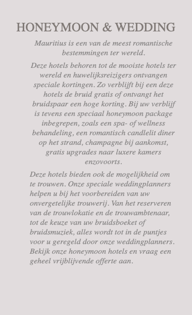  HONEYMOON & WEDDING Mauritius is een van de meest romantische bestemmingen ter wereld. Deze hotels behoren tot de mooiste hotels ter wereld en huwelijksreizigers ontvangen speciale kortingen. Zo verblijft bij een deze hotels de bruid gratis of ontvangt het bruidspaar een hoge korting. Bij uw verblijf is tevens een speciaal honeymoon package inbegrepen, zoals een spa- of wellness behandeling, een romantisch candlelit diner op het strand, champagne bij aankomst, gratis upgrades naar luxere kamers enzovoorts. Deze hotels bieden ook de mogelijkheid om te trouwen. Onze speciale weddingplanners helpen u bij het voorbereiden van uw onvergetelijke trouwerij. Van het reserveren van de trouwlokatie en de trouwambtenaar, tot de keuze van uw bruidsboeket of bruidsmuziek, alles wordt tot in de puntjes voor u geregeld door onze weddingplanners. Bekijk onze honeymoon hotels en vraag een geheel vrijblijvende offerte aan. 