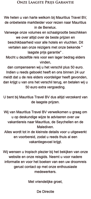 Onze Laagste Prijs Garantie We heten u van harte welkom bij Mauritius Travel BV, de onbetwiste marktleider voor reizen naar Mauritius in de Benelux. Vanwege onze volumes en schaalgrootte beschikken we over altijd over de beste prijzen en beschikbaarheid voor alle hotels en vluchten. Dit vertalen aan onze reizigers met onze bekende " laagste prijs garantie" . Mocht u dezelfde reis voor een lager bedrag elders vinden, dan compenseren wij u het verschil plus 50 euro. Indien u reeds geboekt heeft en ons binnen 24 uur meldt dat u de reis elders voordeliger heeft gevonden, dan krijgt u van ons het verschil terug, en betalen wij u 50 euro extra vergoeding. U bent bij Mauritius Travel BV dus altijd verzekerd van de laagste prijzen. Wij van Mauritius Travel BV verwelkomen u graag om u op deskundige wijze te adviseren over uw vakantiereis naar Mauritius, de Seychellen en de Malediven. Alles wordt tot in de kleinste details voor u uitgewerkt en voorbereid, zodat u reeds thuis al een vakantiegevoel krijgt. Wij wensen u tropisch plezier bij het bekijken van onze website en onze reisgids. Neemt u voor nadere informatie en voor het boeken van een uw droomreis gerust contact op met onze enthousiaste medewerkers. Met vriendelijke groet, De Directie 
