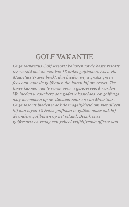  GOLF VAKANTIE Onze Mauritius Golf Resorts behoren tot de beste resorts ter wereld met de mooiste 18 holes golfbanen. Als u via Mauritius Travel boekt, dan bieden wij u gratis green fees aan voor de golfbanen die horen bij uw resort. Tee times kunnen van te voren voor u gereserveerd worden. We bieden u vouchers aan zodat u kosteloos uw golfbags mag meenemen op de vluchten naar en van Mauritius. Onze resorts bieden u ook de mogelijkheid om niet alleen bij hun eigen 18 holes golfbaan te golfen, maar ook bij de andere golfbanen op het eiland. Bekijk onze golfresorts en vraag een geheel vrijblijvende offerte aan.